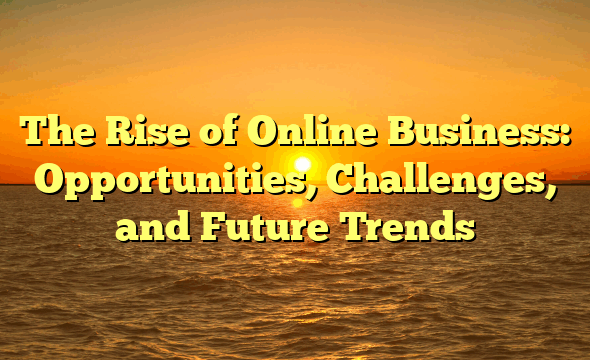 The Rise of Online Business: Opportunities, Challenges, and Future Trends